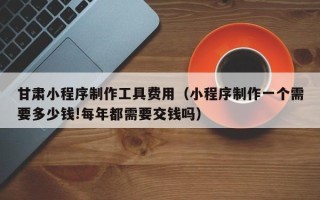 韩城甘肃小程序制作工具费用（小程序制作一个需要多少钱!每年都需要交钱吗）