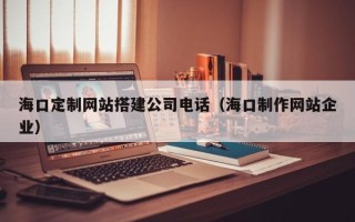 韩城海口定制网站搭建公司电话（海口制作网站企业）
