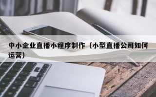 韩城中小企业直播小程序制作（小型直播公司如何运营）