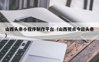 韩城山西头条小程序制作平台（山西视点今日头条）